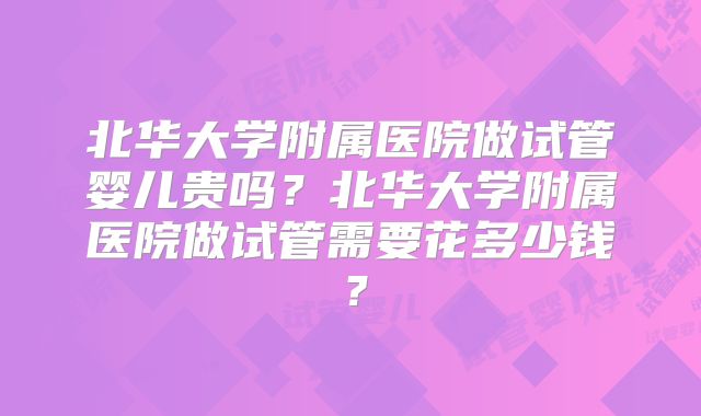 北华大学附属医院做试管婴儿贵吗？北华大学附属医院做试管需要花多少钱？