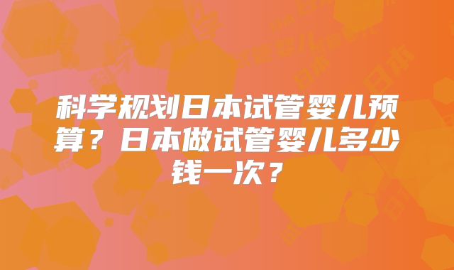 科学规划日本试管婴儿预算？日本做试管婴儿多少钱一次？