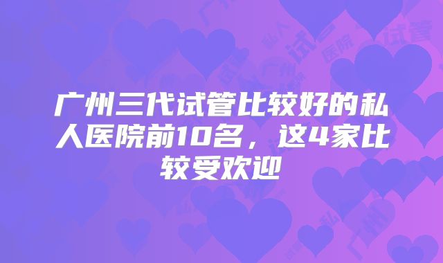 广州三代试管比较好的私人医院前10名,这4家比较受欢迎