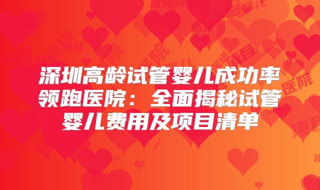 深圳高龄试管婴儿成功率领跑医院：全面揭秘试管婴儿费用及项目清单
