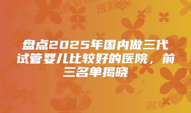 盘点2025年国内做三代试管婴儿比较好的医院，前三名单揭晓