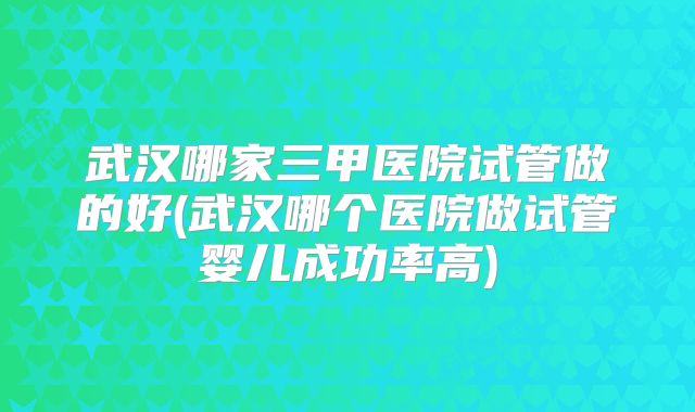 武汉哪家三甲医院试管做的好(武汉哪个医院做试管婴儿成功率高)