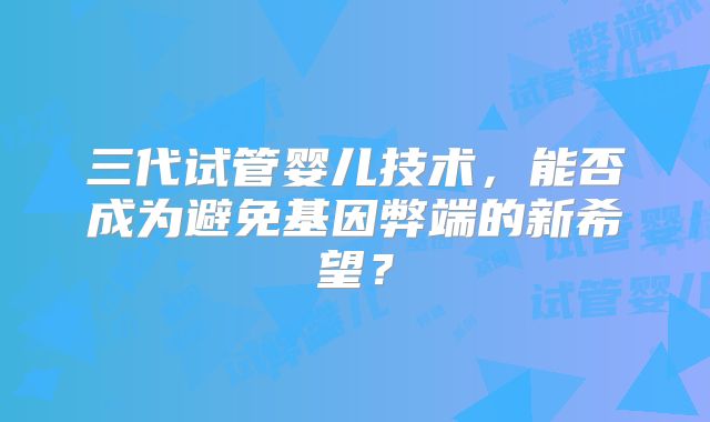三代试管婴儿技术，能否成为避免基因弊端的新希望？