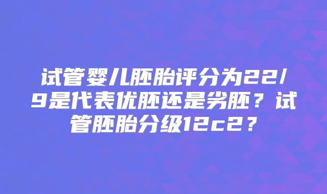 试管婴儿胚胎评分为22/9是代表优胚还是劣胚？试管胚胎分级12c2？