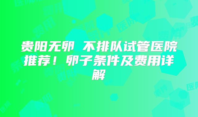 贵阳无卵�不排队试管医院推荐!卵子条件及费用详解