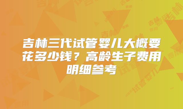 吉林三代试管婴儿大概要花多少钱?高龄生子费用明细参考