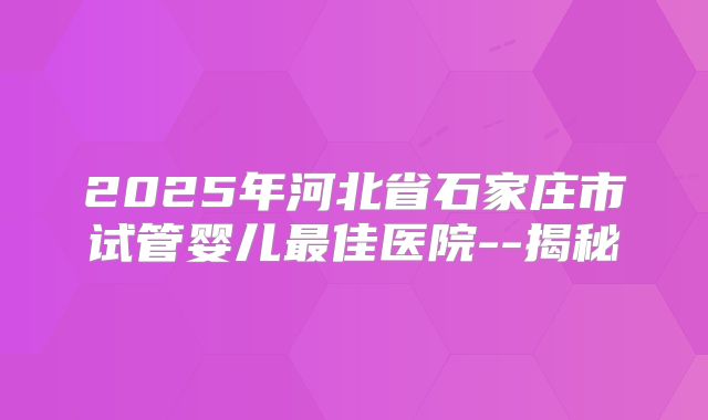 2025年河北省石家庄市试管婴儿最佳医院--揭秘