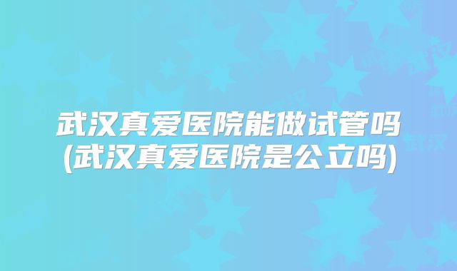 武汉真爱医院能做试管吗(武汉真爱医院是公立吗)