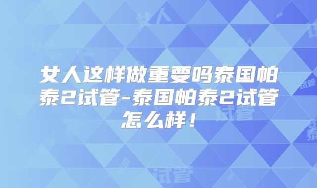 女人这样做重要吗泰国帕泰2试管-泰国帕泰2试管怎么样！