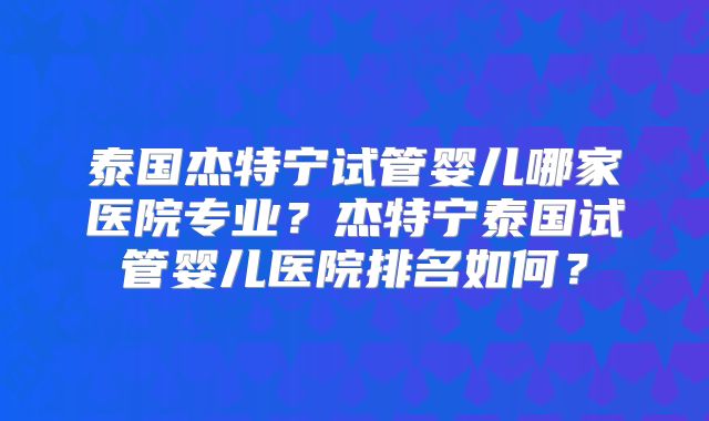 泰国杰特宁试管婴儿哪家医院专业？杰特宁泰国试管婴儿医院排名如何？