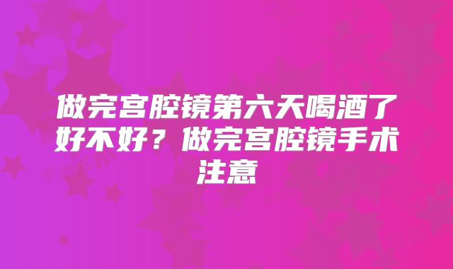 做完宫腔镜第六天喝酒了好不好?做完宫腔镜手术注意