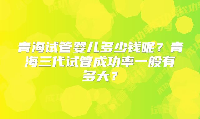青海试管婴儿多少钱呢？青海三代试管成功率一般有多大？
