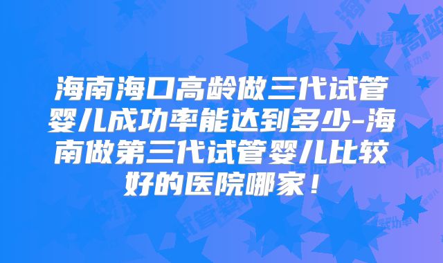 海南海口高龄做三代试管婴儿成功率能达到多少-海南做第三代试管婴儿比较好的医院哪家！