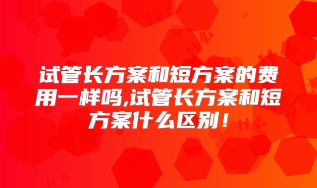 试管长方案和短方案的费用一样吗,试管长方案和短方案什么区别！