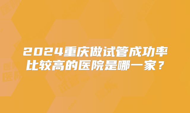 2024重庆做试管成功率比较高的医院是哪一家？