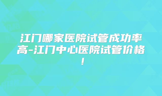 江门哪家医院试管成功率高-江门中心医院试管价格！