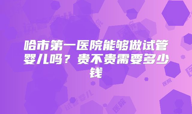 哈市第一医院能够做试管婴儿吗?贵不贵需要多少钱