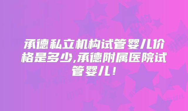 承德私立机构试管婴儿价格是多少,承德附属医院试管婴儿！