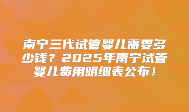 南宁三代试管婴儿需要多少钱？2025年南宁试管婴儿费用明细表公布！