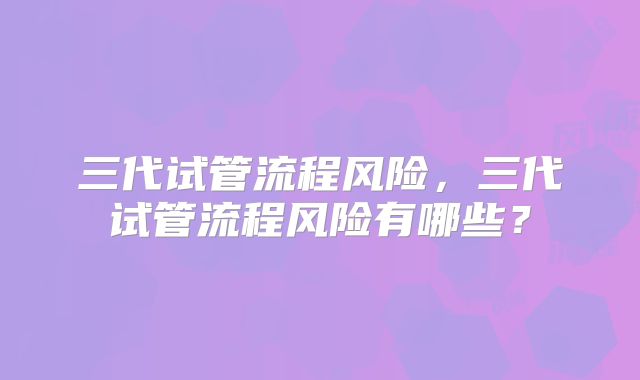 三代试管流程风险,三代试管流程风险有哪些?