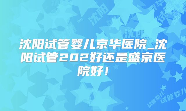 沈阳试管婴儿京华医院_沈阳试管202好还是盛京医院好!