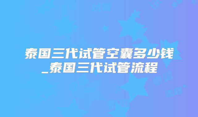 泰国三代试管空囊多少钱_泰国三代试管流程