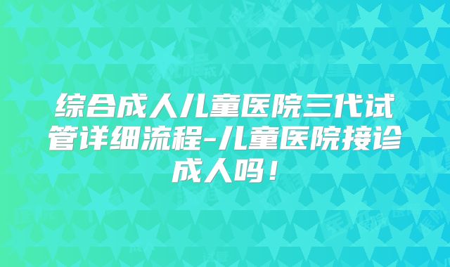 综合成人儿童医院三代试管详细流程-儿童医院接诊成人吗!