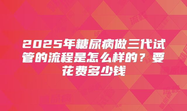 2025年糖尿病做三代试管的流程是怎么样的?要花费多少钱