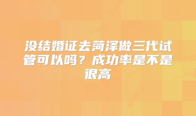 没结婚证去菏泽做三代试管可以吗？成功率是不是很高