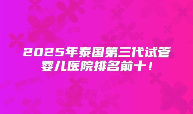 2025年泰国第三代试管婴儿医院排名前十!