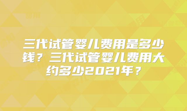 三代试管婴儿费用是多少钱？三代试管婴儿费用大约多少2021年？