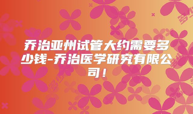 乔治亚州试管大约需要多少钱-乔治医学研究有限公司！