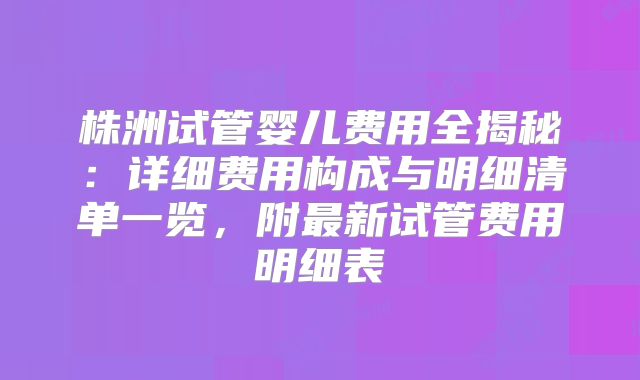 株洲试管婴儿费用全揭秘：详细费用构成与明细清单一览，附最新试管费用明细表