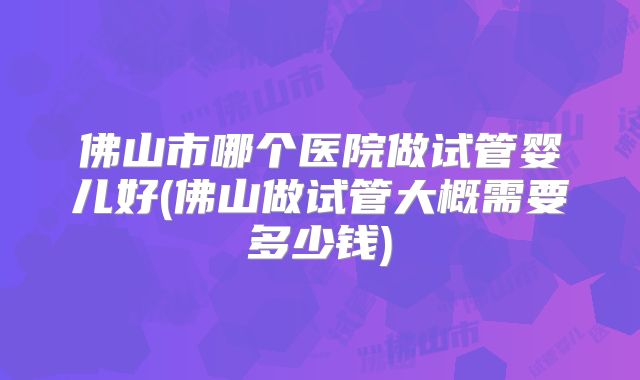 佛山市哪个医院做试管婴儿好(佛山做试管大概需要多少钱)