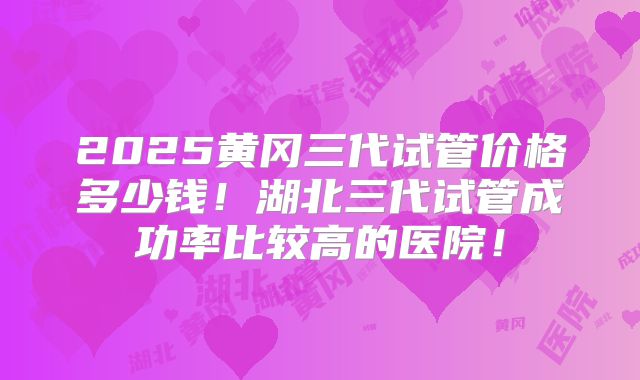 2025黄冈三代试管价格多少钱!湖北三代试管成功率比较高的医院!