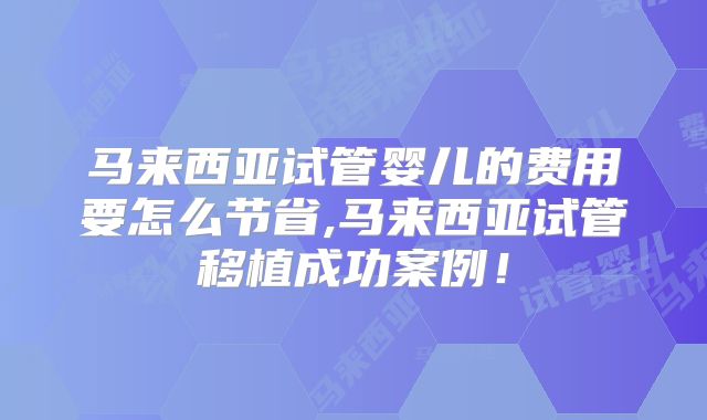 马来西亚试管婴儿的费用要怎么节省,马来西亚试管移植成功案例！