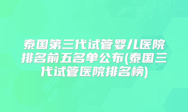 泰国第三代试管婴儿医院排名前五名单公布(泰国三代试管医院排名榜)