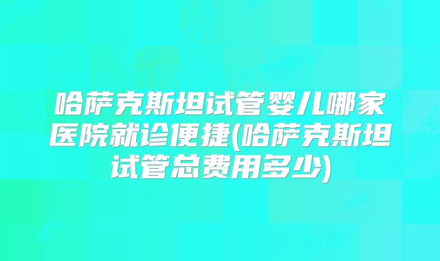 哈萨克斯坦试管婴儿哪家医院就诊便捷(哈萨克斯坦试管总费用多少)