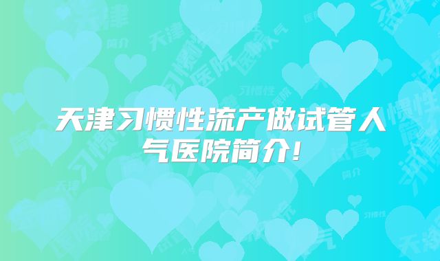 天津习惯性流产做试管人气医院简介!