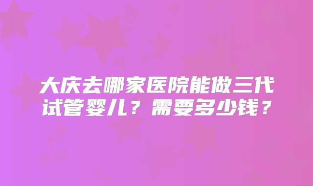 大庆去哪家医院能做三代试管婴儿?需要多少钱?