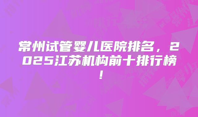 常州试管婴儿医院排名，2025江苏机构前十排行榜！