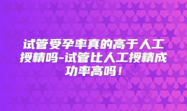 试管受孕率真的高于人工授精吗-试管比人工授精成功率高吗!