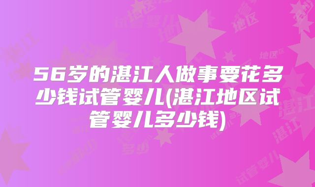 56岁的湛江人做事要花多少钱试管婴儿(湛江地区试管婴儿多少钱)