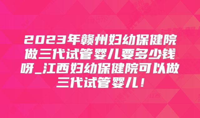 2023年赣州妇幼保健院做三代试管婴儿要多少钱呀_江西妇幼保健院可以做三代试管婴儿！