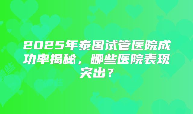 2025年泰国试管医院成功率揭秘,哪些医院表现突出?