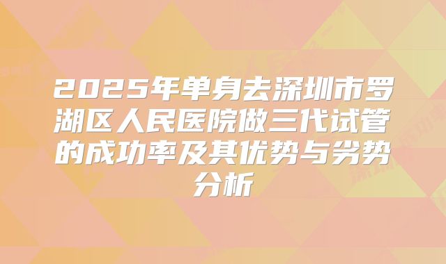 2025年单身去深圳市罗湖区人民医院做三代试管的成功率及其优势与劣势分析