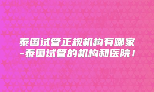 泰国试管正规机构有哪家-泰国试管的机构和医院！