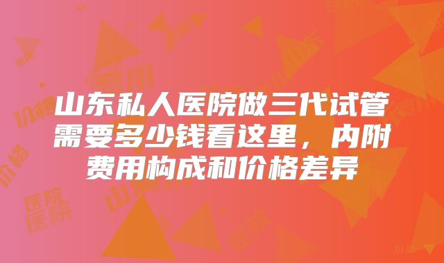 山东私人医院做三代试管需要多少钱看这里,内附费用构成和价格差异