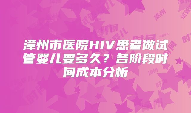 漳州市医院HIV患者做试管婴儿要多久？各阶段时间成本分析