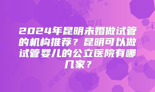 2024年昆明未婚做试管的机构推荐？昆明可以做试管婴儿的公立医院有哪几家？